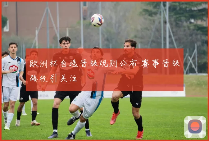 欧洲杯自选晋级规则公布 赛事晋级路径引关注