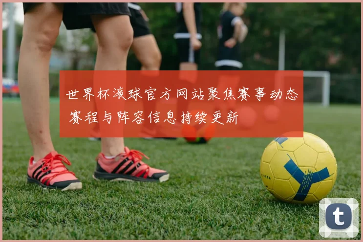 世界杯滚球官方网站聚焦赛事动态 赛程与阵容信息持续更新