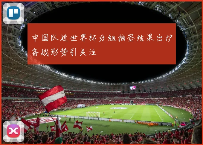 中国队进世界杯分组抽签结果出炉备战形势引关注